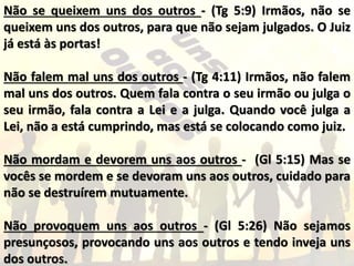 Não se queixem uns dos outros - (Tg 5:9) Irmãos, não se
queixem uns dos outros, para que não sejam julgados. O Juiz
já está às portas!
Não falem mal uns dos outros - (Tg 4:11) Irmãos, não falem
mal uns dos outros. Quem fala contra o seu irmão ou julga o
seu irmão, fala contra a Lei e a julga. Quando você julga a
Lei, não a está cumprindo, mas está se colocando como juiz.
Não mordam e devorem uns aos outros - (Gl 5:15) Mas se
vocês se mordem e se devoram uns aos outros, cuidado para
não se destruírem mutuamente.
Não provoquem uns aos outros - (Gl 5:26) Não sejamos
presunçosos, provocando uns aos outros e tendo inveja uns
dos outros.
 