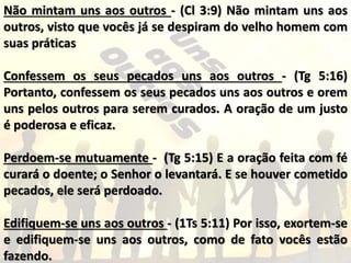 Não mintam uns aos outros - (Cl 3:9) Não mintam uns aos
outros, visto que vocês já se despiram do velho homem com
suas práticas
Confessem os seus pecados uns aos outros - (Tg 5:16)
Portanto, confessem os seus pecados uns aos outros e orem
uns pelos outros para serem curados. A oração de um justo
é poderosa e eficaz.
Perdoem-se mutuamente - (Tg 5:15) E a oração feita com fé
curará o doente; o Senhor o levantará. E se houver cometido
pecados, ele será perdoado.
Edifiquem-se uns aos outros - (1Ts 5:11) Por isso, exortem-se
e edifiquem-se uns aos outros, como de fato vocês estão
fazendo.
 