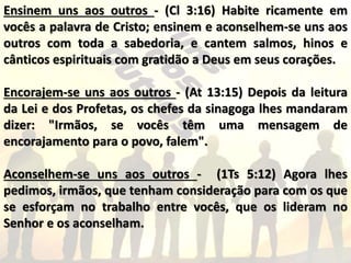 Ensinem uns aos outros - (Cl 3:16) Habite ricamente em
vocês a palavra de Cristo; ensinem e aconselhem-se uns aos
outros com toda a sabedoria, e cantem salmos, hinos e
cânticos espirituais com gratidão a Deus em seus corações.
Encorajem-se uns aos outros - (At 13:15) Depois da leitura
da Lei e dos Profetas, os chefes da sinagoga lhes mandaram
dizer: "Irmãos, se vocês têm uma mensagem de
encorajamento para o povo, falem".
Aconselhem-se uns aos outros - (1Ts 5:12) Agora lhes
pedimos, irmãos, que tenham consideração para com os que
se esforçam no trabalho entre vocês, que os lideram no
Senhor e os aconselham.
 