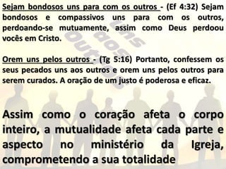 Sejam bondosos uns para com os outros - (Ef 4:32) Sejam
bondosos e compassivos uns para com os outros,
perdoando-se mutuamente, assim como Deus perdoou
vocês em Cristo.
Orem uns pelos outros - (Tg 5:16) Portanto, confessem os
seus pecados uns aos outros e orem uns pelos outros para
serem curados. A oração de um justo é poderosa e eficaz.
Assim como o coração afeta o corpo
inteiro, a mutualidade afeta cada parte e
aspecto no ministério da Igreja,
comprometendo a sua totalidade
 