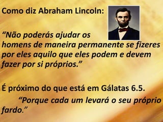 Como diz Abraham Lincoln:
“Não poderás ajudar os
homens de maneira permanente se fizeres
por eles aquilo que eles podem e devem
fazer por si próprios.”
É próximo do que está em Gálatas 6.5.
“Porque cada um levará o seu próprio
fardo.”
 