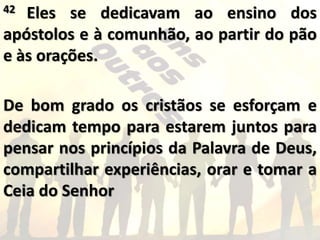 42 Eles se dedicavam ao ensino dos
apóstolos e à comunhão, ao partir do pão
e às orações.
De bom grado os cristãos se esforçam e
dedicam tempo para estarem juntos para
pensar nos princípios da Palavra de Deus,
compartilhar experiências, orar e tomar a
Ceia do Senhor
 