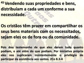 45 Vendendo suas propriedades e bens,
distribuíam a cada um conforme a sua
necessidade.
Os cristãos têm prazer em compartilhar os
seus bens materiais com os necessitados,
sejam eles os de fora ou da comunidade.
Pois dou testemunho de que eles deram tudo quanto
podiam, e até além do que podiam. Por iniciativa própria
eles nos suplicaram insistentemente o privilégio de
participar da assistência aos santos. 2Co 8.3-4
 