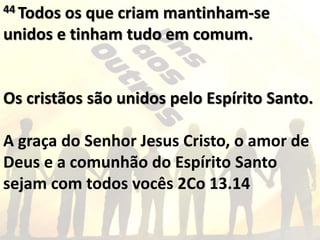 44 Todos os que criam mantinham-se
unidos e tinham tudo em comum.
Os cristãos são unidos pelo Espírito Santo.
A graça do Senhor Jesus Cristo, o amor de
Deus e a comunhão do Espírito Santo
sejam com todos vocês 2Co 13.14
 