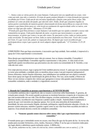 Unidade para Crescer
“… Somos como as várias partes do corpo humano. Cada parte tem seu significado no corpo, visto
como um todo, mas não o contrário. O corpo de quem estamos falando é o corpo formado por pessoas
escolhidas por Cristo. Cada um de nós encontra significado e função como parte desse corpo. Não
podemos ser como um dedo decepado, que não tem valor. Então, desde que estejamos ligados às
outras partes constituídas de maneira genial e funcionando de forma maravilhosa no corpo de Cristo,
sejamos o que fomos feitos para ser, sem inveja ou sentimento de superioridade sobre os outros, sem
tentar ser algo que não somos.” (Romanos 12.4-6 AM)
“O modo pelo qual Deus formou o corpo humano é um modelo que nos ajuda a entender a nossa vida
comunitária na igreja. Cada parte depende da outra: as partes que mencionamos e as que não
mencionamos; as partes que vemos e as que não vemos. Se uma parte se fere, todas as outras partes
estão envolvidas. Se uma parte vai bem, todas as outras desfrutam esse bem estar. Vocês são o corpo
de Cristo. É o que vocês são, jamais se esqueçam disso. Só depois que vocês reconhecem que
participam desse corpo é que a parte de vocês adquire algum significado.” (1ª Coríntios 12.25-28
AM)
COMUNHÃO: Para que haja crescimento, é necessário que haja unidade. Sem unidade, é impossível a
igreja de Cristo experimentar o crescimento.
Deus deseja que experimentemos uma vida em comum. Isso se chama comunhão. Comunhão é
experiência compartilhada. Comunhão significa experimentar a vida juntos. A vida cristã só tem
significado quanto reconhecemos que precisamos uns dos outros na comunidade de fé. Sozinho, a sua
vida não tem valor.
Um corpo precisa crescer, logo a igreja de Cristo também precisa crescer. E, para que esse crescimento
se torne uma realidade, a unidade entre os membros desse corpo é um pré-requisito indispensável.
Somos diferentes, temos funções diferentes, mas trabalhamos em unidade por um objetivo somente:
fazer desta igreja um lugar da manifestação da glória de Deus. Por isso, nesta manhã, a Palavra de
Deus vai nos ensinar a respeito dos valores que agregamos à nossa vida quando experimentamos a
comunhão verdadeira, onde a unidade é o ingrediente essencial.
1. Quando há Comunhão as pessoas experimentam a AUTENTICIDADE
A comunhão autêntica não é superficial, não se resume a conversas sobre banalidades. É genuína, de
coração para coração. Ela ocorre quando as pessoas se mostram honestas a respeito de si mesmas e do
que está acontecendo em sua vida. Elas dividem mágoas, revelam sentimentos, confessam falhas,
admitem medos, reconhecem suas fraquezas e pedem ajuda e oração. Autenticidade é exatamente o
oposto do que você encontra em algumas igrejas. Em vez de uma atmosfera de honestidade e
humildade, há uma conversação fingida, encenada, politiqueira, superficialmente educada e frívola. As
pessoas vestem máscaras, mantêm a guarda e agem como se sua vida fosse bem-sucedida em todos os
aspectos. Essa atitude decreta a morte da verdadeira comunhão.
 “Somente quando somos sinceros sobre nossa vida é que experimentamos a real
comunhão.”
O mundo pensa que a intimidade ocorre no escuro, mas Deus diz que ela faz parte da luz. As trevas são
usadas para esconder ferimentos, erros, medos, fracassos e falhas. É na luz que os trazemos todos para
um lugar aberto e admitimos quem realmente somos. A Bíblia diz:
“Se, porém, andarmos na luz, como ele está na luz, temos comunhão uns com os outros […]. Se
 