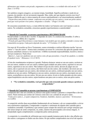 afirmarmos que estamos sem pecado, enganamos a nós mesmos, e a verdade não está em nós.” (1ª
João 1.7,8 NVI)
Ser autêntico exigem coragem e, ao mesmo tempo, humildade. Significa enfrentar o medo de ser
exposto, da rejeição e de ser novamente magoado. Mas, então, por que alguém correria esse risco?
Porque a Bíblia diz que é a única maneira de crescer espiritualmente e ser emocionalmente saudável:
“Façam disso uma prática comum: confessem seus pecados uns aos outros e orem uns pelos outros,
para que vocês possam viver juntos, integrados e curados.” (Tiago 5.16 AM)
Só crescemos assumindo riscos, e o mais difícil de todos é ser honesto com você mesmo e com os
outros. Na verdadeira comunhão, crescemos quando experimentamos a autenticidade!
2. Quando há Comunhão as pessoas experimentam a RECIPROCIDADE
Reciprocidade é a arte de dar e receber. É depender do outro. É a essência da comunhão. E sobre a
reciprocidade, a Bíblia diz o seguinte:
“O modo pelo qual Deus formou o corpo humano é um modelo que nos ajuda a entender a nossa vida
comunitária na igreja. Cada parte depende da outra.” (1ª Coríntios 12.25 AM)
Em mais de 50 ocasiões no Novo Testamento, somos orientados a realizar diferentes tarefas “uns aos
outros” e “uns dos outros”. Somos mais constantes em nossa fé e crescemos dia após dia quando outras
pessoas caminham conosco e nos incentivam. A Bíblia recomenda responsabilidade, incentivo, honra e
serviços recíprocos. Paulo disse:
“Quero […] que nos ajudemos uns aos outros com a fé que possuímos. A sua fé me ajudará, e a minha
fé ajudará vocês.” (Romanos 1.11,12 NCV)
A lista dos mandamentos recíprocos é grande. Podemos destacar: amem-se uns aos outros, aceitem-se
uns aos outros, saúdem se uns aos outros, tenham igual cuidado uns pelos outros, sujeitem-se uns aos
outros, suportem-se uns aos outros. Não tenham inveja uns dos outros, deixem de julgar uns aos
outros, não se queixem uns aos outros, não falem mal uns dos outros, não mordam e devorem uns aos
outros, não provoquem uns aos outros, não mintam uns aos outros, confessem pecados uns aos outros,
perdoem-se uns aos outros. Edifiquem-se uns aos outros, ensinem uns aos outros, encorajem uns aos
outros, aconselhem-se uns aos outros. Sirvam uns aos outros, levem os fardos pesados uns dos outros,
sejam hospitaleiros uns dos outros, sejam bondosos uns para com os outros, orem uns pelos outros.
 “Na verdadeira comunhão, você percebe que está crescendo quando começa a praticar a
reciprocidade.”
3. Quando há Comunhão as pessoas experimentam a COMPAIXÃO
Compaixão não é dar um conselho ou oferecer uma ajuda eventual: é penetrar e compartilhar a dor dos
outros. Paulo ensinou aos crentes de Colossos como deve ser a atitude de um povo santo:
“Como povo santo […] sejam compassivos, bondosos, humildes, mansos e pacientes.” (Colossenses
3.12 GWT)
A compaixão satisfaz duas necessidades fundamentais do ser humano: a de ser compreendido e a de ter
seus sentimentos respeitados. Compreender e respeitar o sentimento de alguém abre caminho para a
verdadeira comunhão. O problema é que estamos quase sempre tão ansiosos por corrigir situações que
não temos tempo de sentir compaixão, ou, então, estamos tão preocupados com nossas mágoas. A
autopiedade esgota completamente a compaixão pelas outras pessoas.
A compaixão é a comunhão de sofrimento que ocorre quando tomamos parte da dor e das aflições uns
dos outros e carregamos os fardos uns dos outros. Os que melhor compreendem esse nível são aqueles
 