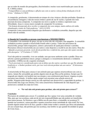 que ao redor do mundo são perseguidos, discriminados e muitas vezes martirizados por causa de sua
fé. A Bíblia ordena:
“Compartilhem os seus problemas e aflições uns com os outros e dessa forma obedeçam à lei de
Cristo.” (Gálatas 6.2 NLT)
A compaixão, geralmente, é demonstrada em tempos de crise, tristeza e dúvidas profundas. Quando as
circunstâncias esmagam a vida dos nossos irmãos a ponto de sua fé vacilar, é quando eles mais
precisam da nossa compaixão. A compaixão nos move a ajudar os irmãos a superarem suas
dificuldades. Jesus é o nosso maior exemplo de compaixão! Jó exclamou:
“Um homem desesperado deve receber a compaixão dos seus amigos, muito embora ele tenha
abandonado o temor do Todo-poderoso.” (Jó 6.14 NVI)
Compaixão é uma característica daqueles que desfrutam a verdadeira comunhão, daqueles que não
abrem mão da unidade.
4. Quando há Comunhão as pessoas experimentam a MISERICÓRDIA
A comunhão é um momento de graça, em que os erros não são criticados, mas apagados. A comunhão
verdadeira acontece quando a misericórdia triunfa sobre a justiça. Todos nós precisamos de
misericórdia, porque todos tropeçamos, caímos e precisamos de ajuda para retomar o caminho.
Precisamos oferecer misericórdia uns aos outros e estar dispostos a recebê-la uns dos outros. Deus diz:
“Quando as pessoas pecarem, vocês devem perdoá-las e confortá-las, para que não sejam vencidas
pelo desespero.” (2ª Coríntios 2.7 CEV)
Você não pode ter comunhão, viver em unidade, sem que nesse ambiente existe o perdão. Deus nos
adverte a jamais guardarmos rancor, porque a amargura e o ressentimento destroem a verdadeira
comunhão. A Bíblia nos dá a seguinte orientação:
“Vocês precisam ter consideração para com as faltas uns dos outros e perdoar aos que lhe ofendem.
Lembrem-se: o Senhor perdoou vocês, por isso vocês devem perdoar uns aos outros.” (Colossenses
3.13 NLT)
A misericórdia de Deus para conosco é um estímulo para que sejamos misericordiosos uns com os
outros. Jamais lhe será pedido que perdoe alguém mais do que Deus já lhe perdoou. Sempre que for
magoado por alguém você poderá usar sua energia e seus sentimentos para buscar vingança ou para
encontrar uma solução. A melhor opção sempre será encontrar uma solução através do
perdão. Ninguém pode desejar crescer na vida espiritual sem desenvolver a capacidade de perdoar. A
misericórdia não exige seus direitos. Ela é uma característica fundamental da vida daqueles que
promovem a unidade do corpo de Cristo.
 “Se você não está pronto para perdoar, não está pronto para crescer!”
Conclusão:
Precisamos de unidade para crescer. É a unidade que faz a igreja viver uma comunhão de verdade.
Mas, para que isso aconteça, cada um de nós tem responsabilidades que não podem ser transferidas
para outras pessoas. Se fizermos o que a Bíblia nos diz para fazer, a comunhão vai acontecer! E
quando isso acontecer, vamos perceber o quanto crescemos nesta caminhada de vida cristã! Por isso,
quando alguém tentar tirá-lo do foco, quando o diabo tentar roubar a semente que Deus está plantando
em seu coração hoje, não permita que isso aconteça, mas lembre-se que quando há unidade na igreja
de Cristo Jesus…
 