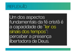 REFLEXÃO

Um dos aspectos
fundamentais da fé cristã é
a capacidade de “ler os
sinais dos tempos”:
perceber a presença
libertadora de Deus.
 