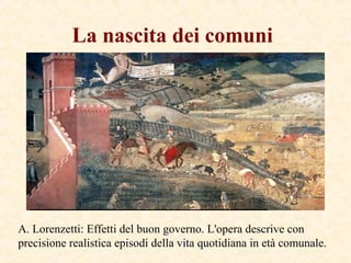 La nascita dei comuni
A. Lorenzetti: Effetti del buon governo. L'opera descrive con
precisione realistica episodi della vita quotidiana in età comunale.
 