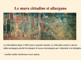 Le mura cittadine si allargano
Le città italiane dopo il 1000 sono in grande crescita. La città attira uomini e donne
dalla campagna perché ha bisogno di nuova manodopera per i laboratori e le botteghe.
I cantieri edilizi richiamano nuovi operai.
 