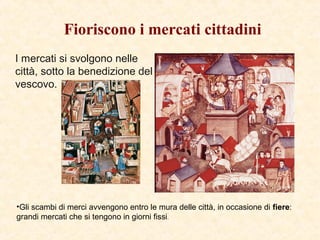 Fioriscono i mercati cittadini
I mercati si svolgono nelle
città, sotto la benedizione del
vescovo.
•Gli scambi di merci avvengono entro le mura delle città, in occasione di fiere:
grandi mercati che si tengono in giorni fissi.
 