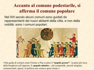 Nel XIII secolo alcuni comuni sono guidati da
rappresentanti dei nuovi abitanti della città, e non della
nobiltà: sono i comuni popolari.
Accanto al comune podestarile, si
afferma il comune popolare
•Alla guida di comuni come Firenze e Pisa si pone il “popolo grasso”: la parte più ricca
della borghesia (all’opposto, il «popolo minuto» , che comprende piccoli artigiani,
commercianti, operai, in politica non contava quasi niente.)
 