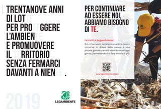 40 Consorzi 41L’indice di buona gestione
Iscriviti a Legambiente!
Con il tuo aiuto porteremo avanti le nostre
iniziative in difesa della natura e una
piccola, grande, parte di te sarà con noi ogni
giorno, permettendoci di fare ancora di più.
PER CONTINUARE
AD ESSERE NOI,
ABBIAMO BISOGNO
DI TE.
www.legambiente.it/soci
TRENTANOVE ANNI
DI LOTTE
PER PROTEGGERE
L’AMBIENTE
E PROMUOVERE
IL TERRITORIO
SENZA FERMARCI
DAVANTI A NIENTE .
Creatività:Unik-Grafica:thesign.biz
 
