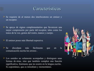 CaracterísticasCaracterísticas
 Se requiere de al menos dos interlocutores un emisor y
un receptor.
 Se apoya de signos complementarios que favorecen una
mejor comprensión por parte del receptor, tales como los
tonos de la voz, gestos del rostro, manos y cuerpo.
 El emisor posee más libertad expresiva.
 Se disculpan más fácilmente que en la
comunicación escrita los errores .
 Los sonidos no solamente acompañan y distinguen unas
formas de otras, sino que también cumplen una función
significativa, fenómeno que no ocurre en la lengua escrita .
Es espontáneo, que es inmediato y momentáneo.
 