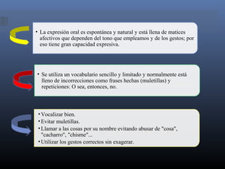• Se utiliza un vocabulario sencillo y limitado y normalmente está
lleno de incorrecciones como frases hechas (muletillas) y
repeticiones: O sea, entonces, no.
• La expresión oral es espontánea y natural y está llena de matices
afectivos que dependen del tono que empleamos y de los gestos; por
eso tiene gran capacidad expresiva.
•Vocalizar bien.
•Evitar muletillas.
•Llamar a las cosas por su nombre evitando abusar de "cosa",
"cacharro", "chisme"...
•Utilizar los gestos correctos sin exagerar.
 