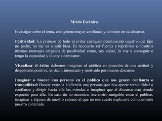 Miedo Escénico
Investigar sobre el tema, esto genera mayor confianza y dominio en su discurso.
Positividad: Lo primero de todo es evitar cualquier pensamiento negativo del tipo
no podré, no me va a salir bien. Es necesario ser fuertes y repetirnos a nosotros
mismos mensajes cargados de positividad como, soy capaz, lo voy a conseguir o
tengo la capacidad y lo voy a demostrar.
Visualizar el éxito: debemos imaginar al público en posesión de una actitud y
disposición positiva, es decir, interesado y motivado por nuestro discurso.
Imaginar o buscar una persona en el público que nos genere confianza o
tranquilidad: Buscar entre la audiencia una persona que nos aporte tranquilidad o
confianza y dirigir hacia ella las miradas e imaginar que el discurso está siendo
expuesto para ella. En caso de no encontrar ese rostro amigable entre el público,
imaginar a alguien de nuestro entorno al que no nos cueste explicarle cómodamente
nuestro contenido.
 