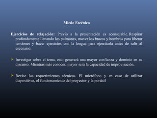 Miedo Escénico
Ejercicios de relajación: Previo a la presentación es aconsejable. Respirar
profundamente llenando los pulmones, mover los brazos y hombros para liberar
tensiones y hacer ejercicios con la lengua para ejercitarla antes de salir al
escenario.
 Investigar sobre el tema, esto generará una mayor confianza y dominio en su
discurso. Mientras más conoces, mayor será la capacidad de improvisación.
 Revise los requerimientos técnicos. El micrófono y en caso de utilizar
diapositivas, el funcionamiento del proyector y la portátil
 