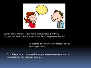 La persona asertiva es la que habla clara, directa, positiva y
propositivamente. Sabe utilizar y controlar su lenguaje emocional.
Un proceso de comunicación efectiva abarca
ideas importantes
El problema de la comunicación es que no nos escuchamos ni nos
comunicamos con nosotros mismos.