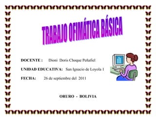 DOCENTE :

Dioni Doris Choque Peñafiel

UNIDAD EDUCATIVA: San Ignacio de Loyola 1
FECHA:

26 de septiembre del 2011

ORURO - BOLIVIA

 