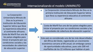 Internacionalizando el modelo UNIMINUTO
La Corporación
Universitaria Minuto de
Dios es la primera
Institución de Educación
Superior latina que lleva
su experiencia educativa
al continente africano.
Costa de Marfil fue uno de
los países elegidos para
iniciar el proyecto por sus
condiciones sociales y las
necesidades de cobertura
de educación superior.
La Corporación Universitaria Minuto de Dios es la
primera Institución de Educación Superior latina
que lleva su experiencia educativa al continente
africano
Costa de Marfil fue uno de los países elegidos para
iniciar el proyecto por sus condiciones sociales y las
necesidades de cobertura de educación superior
Este país es considerado uno de los más desarrollados
del África del Oeste, registrando un crecimiento
económico cercano al 6% anual; sin embargo carece
de oportunidades educativas, pues solo 200 mil
marfileños de los 22 millones que habitan el país
 