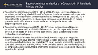 Reconocimientos realizados a la Corporación Universitaria
Minuto de Dios
Reconocimiento Internacional IFC– 2011- 2012. Premio: Líderes en Negocios
Inclusivos en la Categoría de Educación Superior. La distinción concedida por este
organismo internacional es un reconocimiento a la trayectoria de UNIMINUTO y
especialmente a su aporte en educación e inclusión social, teniendo en cuenta
que esta Institución atiende las necesidades de las poblaciones más
desprotegidas del país
Reconocimiento Internacional G20– 2012 Premio: Innovación en Negocios
Inclusivos. Se reconoció a UNIMINUTO como un caso de negocio inclusivo
exitoso, de impacto en el desarrollo económico, social y potencial para ser
replicados en otros lugares.
Reconocimiento Finanzas Sostenibles – 2013. Premio: Logros en Negocios
incluyentes Este nuevo premio reconoce que la labor educativa innovadora y de
inclusión social adelantada por UNIMINUTO es un modelo sostenible y replicable,
pues está orientado a atender, como factor decisivo para el desarrollo del país, a
las amplias bases sociales, tradicionalmente aisladas y sin acceso a una educación
superior de calidad.
 