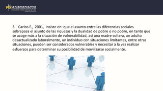 3. Carlos F., 2001, insiste en: que el asunto entre las diferencias sociales
sobrepasa el asunto de las riquezas y la dualidad de pobre o no pobre, en tanto que
se acoge más a la situación de vulnerabilidad, así una madre soltera, un adulto
desactualizado laboralmente, un individuo con situaciones limitantes, entre otras
situaciones, pueden ser considerados vulnerables y necesitar a la vez realizar
esfuerzos para determinar su posibilidad de movilizarse socialmente.
 