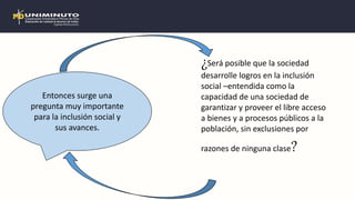 ¿Será posible que la sociedad
desarrolle logros en la inclusión
social –entendida como la
capacidad de una sociedad de
garantizar y proveer el libre acceso
a bienes y a procesos públicos a la
población, sin exclusiones por
razones de ninguna clase?
Entonces surge una
pregunta muy importante
para la inclusión social y
sus avances.
 