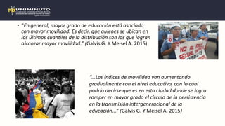 • “En general, mayor grado de educación está asociado
con mayor movilidad. Es decir, que quienes se ubican en
los últimos cuantiles de la distribución son los que logran
alcanzar mayor movilidad.” (Galvis G. Y Meisel A. 2015)
“…Los índices de movilidad van aumentando
gradualmente con el nivel educativo, con lo cual
podría decirse que es en esta ciudad donde se logra
romper en mayor grado el círculo de la persistencia
en la transmisión intergeneracional de la
educación...” (Galvis G. Y Meisel A. 2015)
 