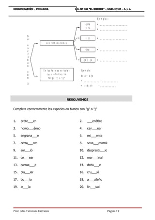 COMUNICACIÓN – PRIMARIA                                       I. E. Nº 1182 “EL BOSQUE” – UGEL Nº 05 – S. J. L.


                                                                                      E je m p lo s :

                                                                         -je ro       • ___________________
                                                                        - j e r ía    • ___________________

           S
           e                                                              -a je       • ___________________
                           L a s t e r m in a c io n e s
           e
           s
                                                                         - je a r     • ___________________
           c
           r
            i
           b                                                           - jo / - ja    • ___________________
           e
           n
                        E n la s f o r m a s v e r b a le s        E je m p lo :
           c
           o                c u y o in f in it iv o n o
                                                                   d e c ir - d ijo
           n                  te n g a  j o  g 
                                                                   • ___________ - ___________
           J
                                                                   • t r a d u c ir    - ___________




                                                           RESOLVEMOS


Completa correctamente los espacios en blanco con g o j


1.    prote___er                                                  2.        ___enético

3.    homo___éneo                                                 4.        can___ear

5.    engrana___e                                                 6.        exi___ente

7.    cerra___ero                                                 8.        sexa___esimal

9.    sur___ió                                                    10. despresti___io

11. co___ear                                                      12. mar___inal

13. carrua___e                                                    14. dedu___e

15. pla___iar                                                     16. cru___ió

17. bu___ía                                                       18. a___uileño

19. le___ía                                                       20. lin___ual




Prof. Julio Tarazona Carrasco                                                                      Página 11
 