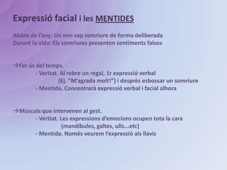 Expressió facial i les MENTIDESAbans de l’any: Un nen sap somriure de forma deliberadaDurant la vida: Els somriures presenten sentiments falsosFer ús del temps.	- Veritat. Al rebre un regal, 1r expressió verbal 		(Ej. “M’agrada molt!”) i desprès esbossar un somriure	- Mentida. Concentrarà expressió verbal i facial alhoraMúsculs que intervenen al gest.	- Veritat. Les expressions d’emocions ocupen tota la cara		  (mandíbules, galtes, ulls...etc)	- Mentida. Només veurem l’expressió als llavis
