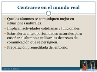 Centrarse en el mundo real

 Que los alumnos se comuniquen mejor en
  situaciones naturales.
 Implican actividades cotidianas y funcionales
 Estar alerta ante oportunidades naturales para
  enseñar al alumno a utilizar las destrezas de
  comunicación que se persiguen.
 Preparación premeditada del entorno.




Asesoria de Autismo
 