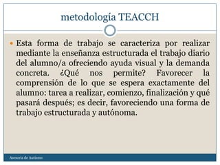 metodología TEACCH

 Esta forma de trabajo se caracteriza por realizar
   mediante la enseñanza estructurada el trabajo diario
   del alumno/a ofreciendo ayuda visual y la demanda
   concreta. ¿Qué nos permite? Favorecer la
   comprensión de lo que se espera exactamente del
   alumno: tarea a realizar, comienzo, finalización y qué
   pasará después; es decir, favoreciendo una forma de
   trabajo estructurada y autónoma.




Asesoria de Autismo
 