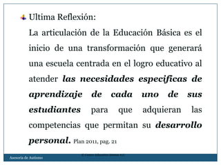 Ultima Reflexión:
          La articulación de la Educación Básica es el
          inicio de una transformación que generará
          una escuela centrada en el logro educativo al
          atender las necesidades especificas de
          aprendizaje           de           cada         uno   de    sus
          estudiantes           para              que     adquieran   las
          competencias que permitan su desarrollo
          personal. Plan 2011, pag. 21
                          © Centro Educativo Domus A.C.
Asesoria de Autismo
 