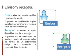 Emisor y receptor.Emisor: el emisor es quien codifica y produce el mensaje. El proceso de codificación implica que el emisor transforma su mensaje en un determinado código.Receptor: el emisor es quien descodifica y recibe el mensaje.El proceso de descodificación  se produce cuando el receptor aplica las normas de un determinado código para comprender el contenido de un mensaje.