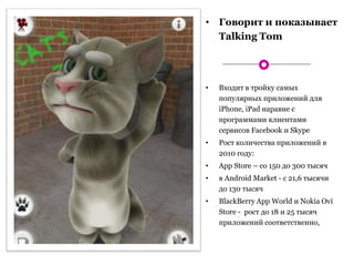 • Говорит и показывает
  Talking Tom




•   Входит в тройку самых
    популярных приложений для
    iPhone, iPad наравне с
    программами клиентами
    сервисов Facebook и Skype
•   Рост количества приложений в
    2010 году:
•   App Store – со 150 до 300 тысяч
•   в Android Market - с 21,6 тысячи
    до 130 тысяч
•   BlackBerry App World и Nokia Ovi
    Store - рост до 18 и 25 тысяч
    приложений соответственно,
 