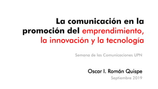 La comunicación en la
promoción del emprendimiento,
la innovación y la tecnología
Oscar I. Román Quispe
Septiembre 2019
Semana de las Comunicaciones UPN
 