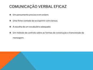 COMUNICAÇÃO VERBAL EFICAZ
❖ Um pensamento preciso e em ordem;
❖ Uma firme vontade de se exprimir com clareza;
❖ A escolha de um vocabulário adequado;
❖ Um método de controlo sobre as formas de construção e transmissão da
mensagem.
 