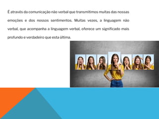 É através da comunicação não verbal que transmitimos muitas das nossas
emoções e dos nossos sentimentos. Muitas vezes, a linguagem não
verbal, que acompanha a linguagem verbal, oferece um significado mais
profundo e verdadeiro que esta última.
 