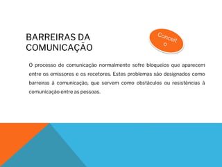 BARREIRAS DA
COMUNICAÇÃO
O processo de comunicação normalmente sofre bloqueios que aparecem
entre os emissores e os recetores. Estes problemas são designados como
barreiras à comunicação, que servem como obstáculos ou resistências à
comunicação entre as pessoas.
 