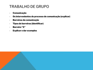 TRABALHO DE GRUPO
- Comunicação
- Os intervenientes do processo de comunicação (explicar)
- Barreiras da comunicação
- Tipos de barreiras (identificar)
- Barreira ‘’X’’
- Explicar e dar exemplos
 