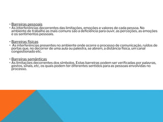 • Barreiras pessoais
• As interferências decorrentes das limitações, emoções e valores de cada pessoa. No
ambiente de trabalho as mais comuns são a deficiência para ouvir, as perceções, as emoções
e os sentimentos pessoais.
• Barreiras físicas
• As interferências presentes no ambiente onde ocorre o processo de comunicação, ruídos de
portas que, no decorrer de uma aula ou palestra, se abrem, a distância física, um canal
congestionado etc.
• Barreiras semânticas
• As limitações decorrentes dos símbolos. Estas barreiras podem ser verificadas por palavras,
gestos, sinais, etc, os quais podem ter diferentes sentidos para as pessoas envolvidas no
processo.
 
