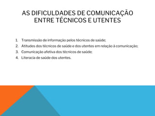 AS DIFICULDADES DE COMUNICAÇÃO
ENTRE TÉCNICOS E UTENTES
1. Transmissão de informação pelos técnicos de saúde;
2. Atitudes dos técnicos de saúde e dos utentes em relação à comunicação;
3. Comunicação afetiva dos técnicos de saúde;
4. Literacia de saúde dos utentes.
 