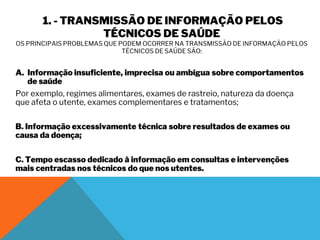 1. - TRANSMISSÃO DE INFORMAÇÃO PELOS
TÉCNICOS DE SAÚDE
OS PRINCIPAIS PROBLEMAS QUE PODEM OCORRER NA TRANSMISSÃO DE INFORMAÇÃO PELOS
TÉCNICOS DE SAÚDE SÃO:
A. Informação insuficiente, imprecisa ou ambígua sobre comportamentos
de saúde
Por exemplo, regimes alimentares, exames de rastreio, natureza da doença
que afeta o utente, exames complementares e tratamentos;
B. Informação excessivamente técnica sobre resultados de exames ou
causa da doença;
C. Tempo escasso dedicado à informação em consultas e intervenções
mais centradas nos técnicos do que nos utentes.
 