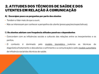 2. ATITUDES DOS TÉCNICOS DE SAÚDE E DOS
UTENTES EM RELAÇÃO À COMUNICAÇÃO
A) Encorajam pouco as perguntas por parte dos utentes
• Tendem a falar mais do que a ouvir,
• Não se interessam por conhecer a perspetiva do utente (preocupações/expectativas);
B) Os utentes adotam com frequência atitudes passivas e dependentes
• Concordam com as influências sociais e culturais das relações entre os inexperientes e os
peritos.
• O contexto é dominado pelo modelo biomédico (valoriza as técnicas de
diagnóstico/tratamento e desvaloriza o sofrimento e a comunicação) e pelo modelo autoritário
de influência social dos técnicos de saúde.
 