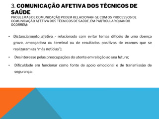 3. COMUNICAÇÃO AFETIVA DOS TÉCNICOS DE
SAÚDE
PROBLEMAS DE COMUNICAÇÃO PODEM RELACIONAR- SE COM OS PROCESSOS DE
COMUNICAÇÃO AFETIVA DOS TÉCNICOS DE SAÚDE, EM PARTICULAR QUANDO
OCORREM:
• Distanciamento afetivo - relacionado com evitar temas difíceis de uma doença
grave, ameaçadora ou terminal ou de resultados positivos de exames que se
realizaram (as “más notícias”);
• Desinteresse pelas preocupações do utente em relação ao seu futuro;
• Dificuldade em funcionar como fonte de apoio emocional e de transmissão de
segurança;
 