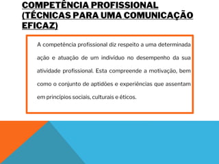 COMPETÊNCIA PROFISSIONAL
(TÉCNICAS PARA UMA COMUNICAÇÃO
EFICAZ)
A competência profissional diz respeito a uma determinada
ação e atuação de um indivíduo no desempenho da sua
atividade profissional. Esta compreende a motivação, bem
como o conjunto de aptidões e experiências que assentam
em princípios sociais, culturais e éticos.
 