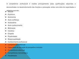 A competência profissional é medida principalmente pelas qualificações adquiridas e
demonstradas no desenvolvimento das funções e pressupõe, ainda, uma série de capacidades e
atributos que são:
❖ Atitude
❖ A postura
❖ Autonomia
❖ Auto-confiança
❖ Autoestima
❖ Auto-conhecimento
❖ Motivação
❖ Iniciativa
❖ Empatia
❖ Proatividade
❖ Responsabilidade
❖ Conhecimento profissional
❖ Competência intelectual
❖ Capacidade de perceção da perspetiva contrária
❖ Competência relacional
❖ Competência metodológica
❖ Flexibilidade
 