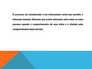 O processo de comunicação é um instrumento social que permite a
interação humana. Dizemos que existe interação entre duas ou mais
pessoas quando o comportamento de uma afeta e é afetado pelo
comportamento da(s) outra(s).
 
