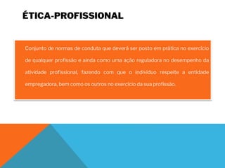 ÉTICA-PROFISSIONAL
Conjunto de normas de conduta que deverá ser posto em prática no exercício
de qualquer profissão e ainda como uma ação reguladora no desempenho da
atividade profissional, fazendo com que o indivíduo respeite a entidade
empregadora, bem como os outros no exercício da sua profissão.
 