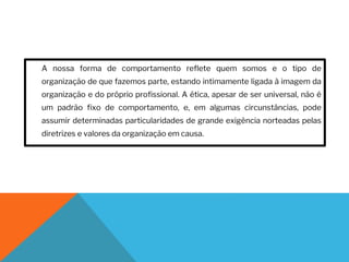 A nossa forma de comportamento reflete quem somos e o tipo de
organização de que fazemos parte, estando intimamente ligada à imagem da
organização e do próprio profissional. A ética, apesar de ser universal, não é
um padrão fixo de comportamento, e, em algumas circunstâncias, pode
assumir determinadas particularidades de grande exigência norteadas pelas
diretrizes e valores da organização em causa.
 